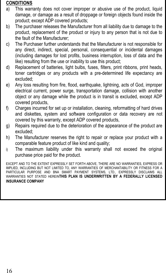  16CONDITIONS a)  This warranty does not cover improper or abusive use of the product, liquid damage, or damage as a result of droppage or foreign objects found inside the product; except ADP covered products;  b)  The purchaser releases the Manufacturer from all liability due to damage to the product, replacement of the product or injury to any person that is not due to the fault of the Manufacturer; c)  The Purchaser further understands that the Manufacturer is not responsible for any direct, indirect, special, personal, consequential or incidental damages (including damages for lost profits, business interruption, loss of data and the like) resulting from the use or inability to use this product; d)  Replacement of batteries, light bulbs, fuses, filters, print ribbons, print heads, toner cartridges or any products with a pre-determined life expectancy are excluded; e)  Any loss resulting from fire, flood, earthquake, lightning, acts of God, improper electrical current, power surge, transportation damage, collision with another object or any damage while the product is in transit is excluded, except ADP covered products, f)  Charges incurred for set up or installation, cleaning, reformatting of hard drives and diskettes, system and software configuration or data recovery are not covered by this warranty, except ADP covered products, g)  Repairs required due to the deterioration of the appearance of the product are excluded; h)  The Manufacturer reserves the right to repair or replace your product with a comparable feature product of like kind and quality;    i)  The maximum liability under this warranty shall not exceed the original purchase price paid for the product.  EXCEPT AND TO THE EXTENT EXPRESSLY SET FORTH ABOVE, THERE ARE NO WARRANTIES, EXPRESS OR IMPLIED, INCLUDING BUT NOT LIMITED TO, ANY WARRANTIES OF MERCHANTABILITY OR FITNESS FOR A PARTICULAR PURPOSE AND BNA SMART PAYMENT SYSTEMS, LTD., EXPRESSLY DISCLAIMS ALL WARRANTIES NOT STATED HEREINTHIS PLAN IS UNDERWRITTEN BY A FEDERALLY LICENSED INSURANCE COMPANY    