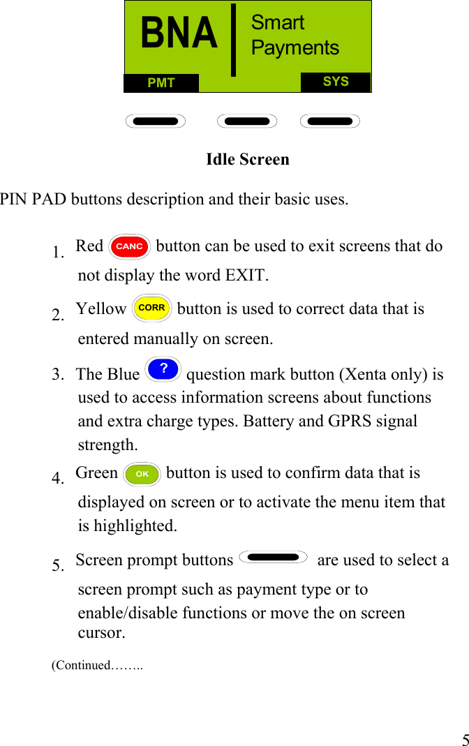  5 SYSPMTBNA Smart Payments Idle Screen  PIN PAD buttons description and their basic uses.   1.     Red CANC button can be used to exit screens that do not display the word EXIT. 2.     Yellow CORR button is used to correct data that is entered manually on screen. 3.   The Blue ? question mark button (Xenta only) is used to access information screens about functions and extra charge types. Battery and GPRS signal strength. 4.   Green OK button is used to confirm data that is displayed on screen or to activate the menu item that is highlighted. 5.   Screen prompt buttons    are used to select a screen prompt such as payment type or to enable/disable functions or move the on screen cursor.                                                                                                                              (Continued……..   