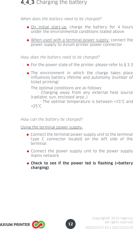 12900035197 R11 000 03/0119Copyright© 2019 IngenicoAll rights reservedAXIUM PRINTER4_4_3 Charging the batteryOn initial start-up, charge the battery for 4 hours under the environmental conditions stated above When does the battery need to be charged? When used with a terminal power supply: connect the power supply to Axium printer power connector.How can the battery be charged?Using the terminal power supply Connect the terminal power supply unit to the terminal type C connector located on the left side of the terminal.Connect the power supply unit to the power supply mains networkCheck to see if the power led is ashing (=battery charging)The environment in which the charge takes place inuences battery lifetime and autonomy (number of ticket printing)How does the battery need to be charged? The optimal conditions are as follows:   - Charging away from any external heat source (radiator, sun, enclosed area…)      - The optimal temperature is between +15°C and +25 °CFor the power state of the printer, please refer to § 3.3