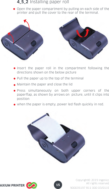 15900035197 R11 000 03/0119Copyright© 2019 IngenicoAll rights reservedAXIUM PRINTER4_5_2 Installing paper rollOpen the paper compartment by pulling on each side of the printer and pull the cover to the rear of the terminal.Insert the paper roll in the compartment following the directions shown on the below picturePull the paper up to the top of the terminalMaintain the paper and close the lidPress simultaneously on both upper corners of the paperap, as shown by arrows on  picture, until it clips into positionwhen the paper is empty, power led ash quickly in red.