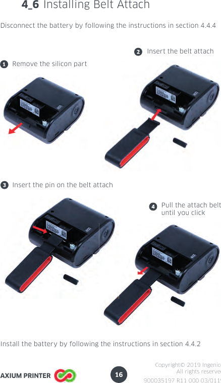16900035197 R11 000 03/0119Copyright© 2019 IngenicoAll rights reservedAXIUM PRINTER4_6 Installing Belt AttachDisconnect the battery by following the instructions in section 4.4.4Remove the silicon partInsert the belt attachInsert the pin on the belt attachPull the attach beltuntil you clickInstall the battery by following the instructions in section 4.4.2