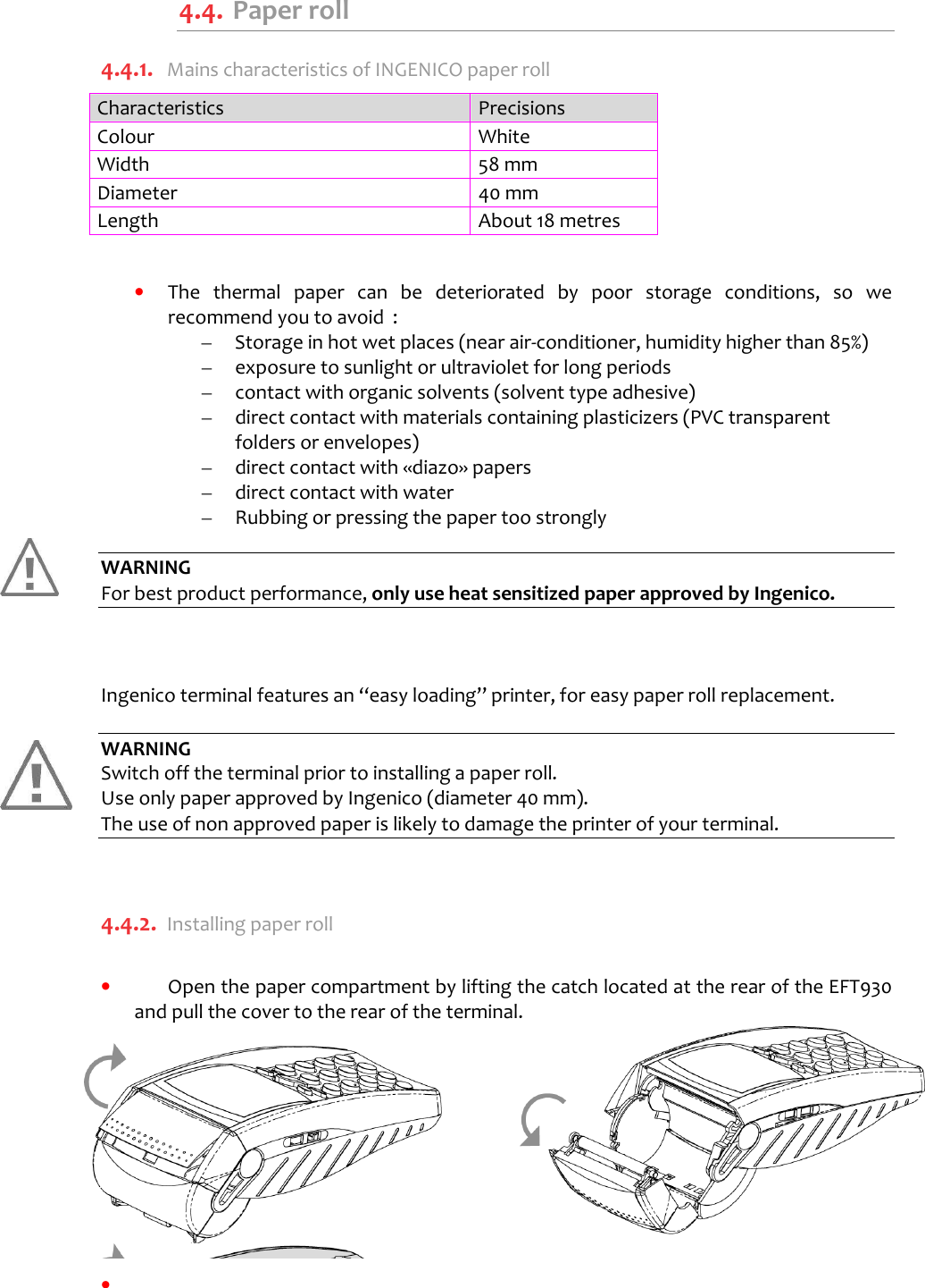      4.4.  Paper roll 4.4.1. Mains characteristics of INGENICO paper roll Characteristics  Precisions Colour  White Width  58 mm Diameter  40 mm Length  About 18 metres   •  The  thermal  paper  can  be  deteriorated  by  poor  storage  conditions,  so  we recommend you to avoid  : –  Storage in hot wet places (near air-conditioner, humidity higher than 85%) –  exposure to sunlight or ultraviolet for long periods –  contact with organic solvents (solvent type adhesive) –  direct contact with materials containing plasticizers (PVC transparent folders or envelopes) –  direct contact with «diazo» papers –  direct contact with water –  Rubbing or pressing the paper too strongly  WARNING For best product performance, only use heat sensitized paper approved by Ingenico.    Ingenico terminal features an “easy loading” printer, for easy paper roll replacement.  WARNING Switch off the terminal prior to installing a paper roll. Use only paper approved by Ingenico (diameter 40 mm).  The use of non approved paper is likely to damage the printer of your terminal.  4.4.2. Installing paper roll  •  Open the paper compartment by lifting the catch located at the rear of the EFT930 and pull the cover to the rear of the terminal.           •     