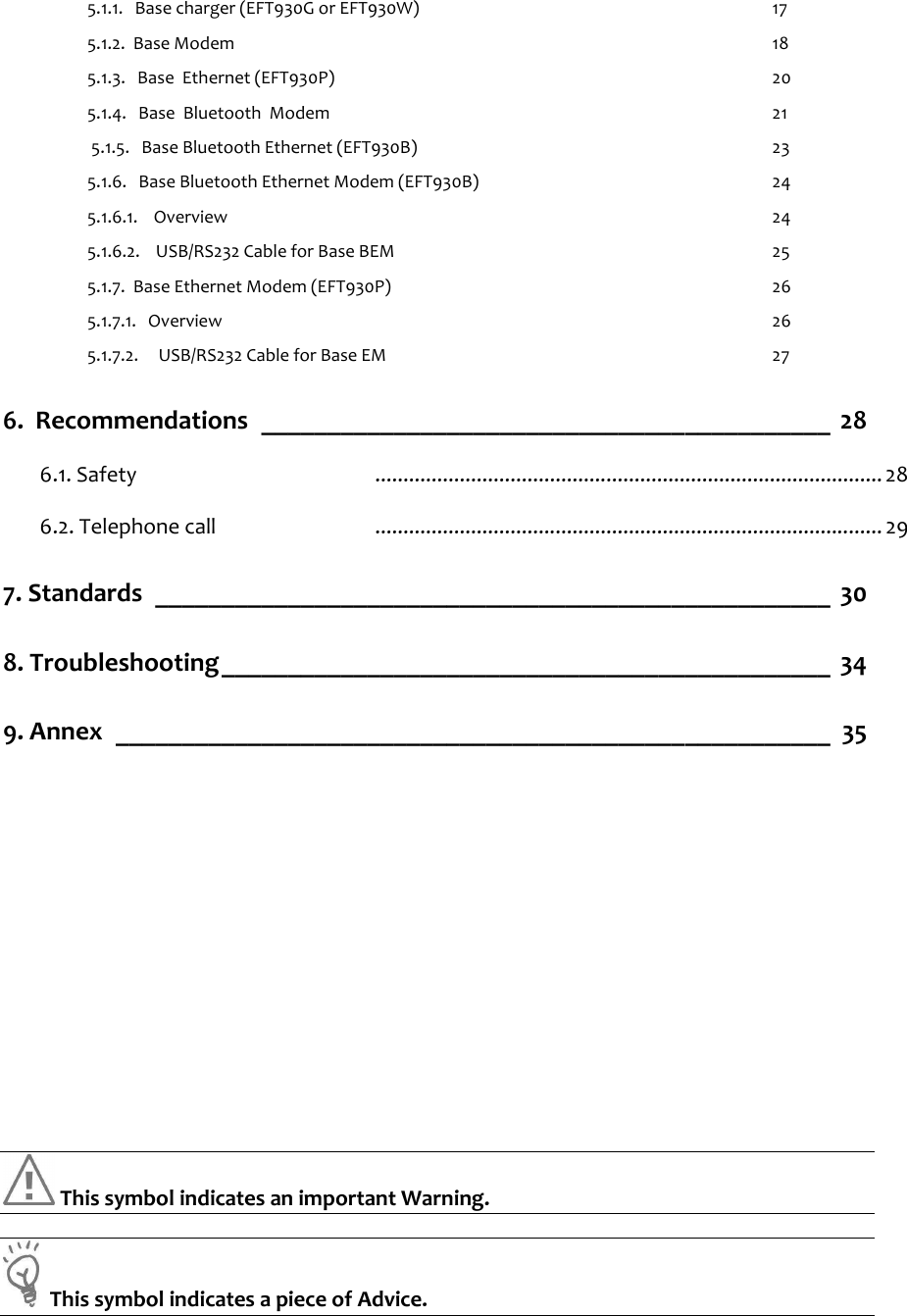    5.1.1.   Base charger (EFT930G or EFT930W)  17  5.1.2.  Base Modem    18  5.1.3.   Base  Ethernet (EFT930P)  20  5.1.4.   Base  Bluetooth  Modem  21   5.1.5.   Base Bluetooth Ethernet (EFT930B)  23  5.1.6.   Base Bluetooth Ethernet Modem (EFT930B)   24  5.1.6.1.    Overview  24  5.1.6.2.    USB/RS232 Cable for Base BEM  25  5.1.7.  Base Ethernet Modem (EFT930P)  26  5.1.7.1.   Overview  26  5.1.7.2.     USB/RS232 Cable for Base EM  27 6.  Recommendations ___________________________________________ 28 6.1. Safety  .......................................................................................... 28 6.2. Telephone call  .......................................................................................... 29 7. Standards ___________________________________________________ 30 8. Troubleshooting______________________________________________ 34 9. Annex ______________________________________________________ 35                   This symbol indicates an important Warning.    This symbol indicates a piece of Advice.   