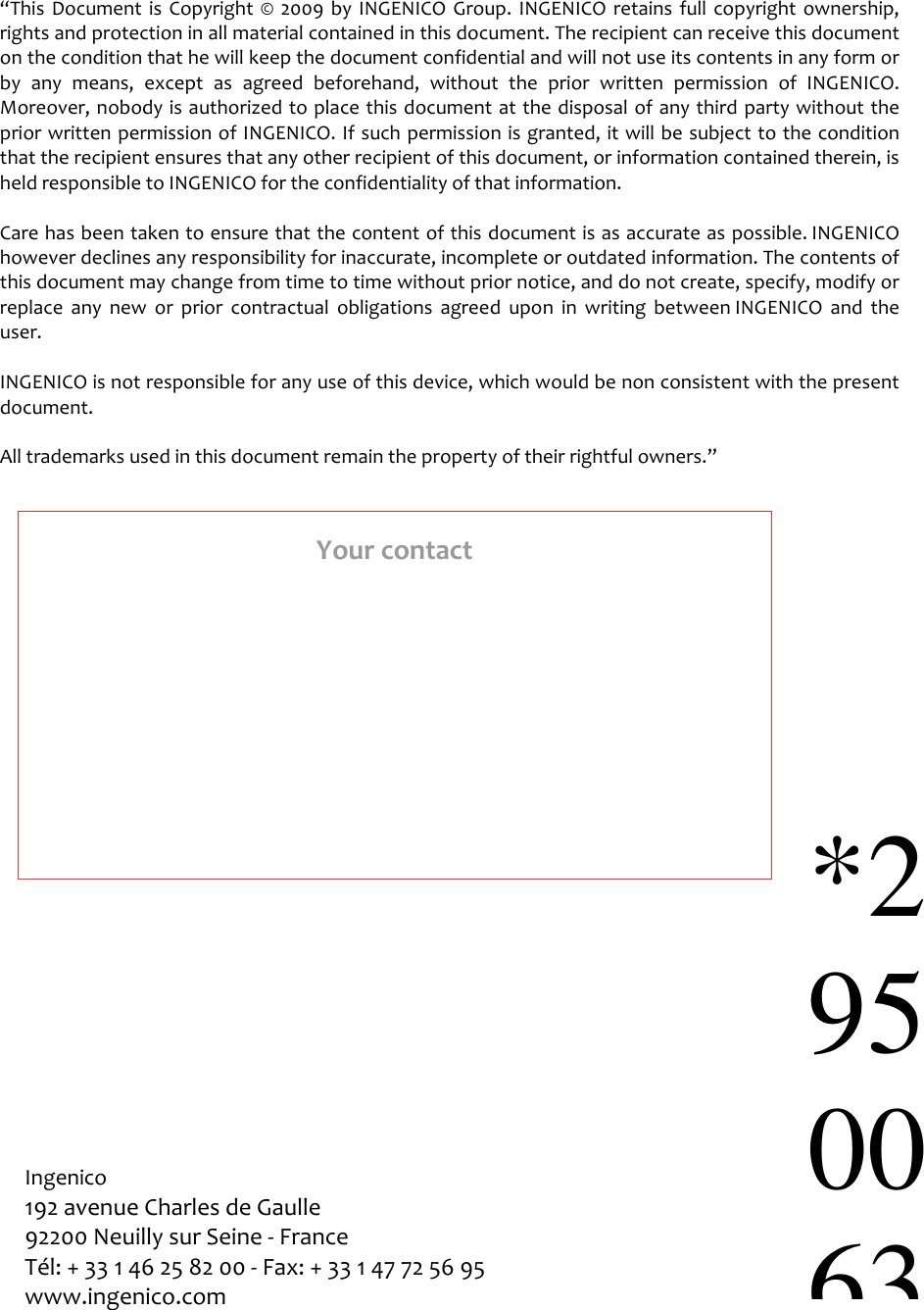                                                “This  Document  is  Copyright  ©  2009  by  INGENICO  Group.  INGENICO  retains  full  copyright  ownership, rights and protection in all material contained in this document. The recipient can receive this document on the condition that he will keep the document confidential and will not use its contents in any form or by  any  means,  except  as  agreed  beforehand,  without  the  prior  written  permission  of INGENICO. Moreover, nobody is authorized to place this document at the disposal of any third party without the prior written permission of INGENICO. If such permission is granted, it will be subject to the condition that the recipient ensures that any other recipient of this document, or information contained therein, is held responsible to INGENICO for the confidentiality of that information.   Care has been taken to ensure that the content of this document is as accurate as possible. INGENICO however declines any responsibility for inaccurate, incomplete or outdated information. The contents of this document may change from time to time without prior notice, and do not create, specify, modify or replace  any  new  or  prior  contractual  obligations  agreed  upon  in  writing  between INGENICO  and  the user.   INGENICO is not responsible for any use of this device, which would be non consistent with the present document.  All trademarks used in this document remain the property of their rightful owners.”  Ingenico 192 avenue Charles de Gaulle  92200 Neuilly sur Seine - France Tél: + 33 1 46 25 82 00 - Fax: + 33 1 47 72 56 95 www.ingenico.com  Your contact *2950063