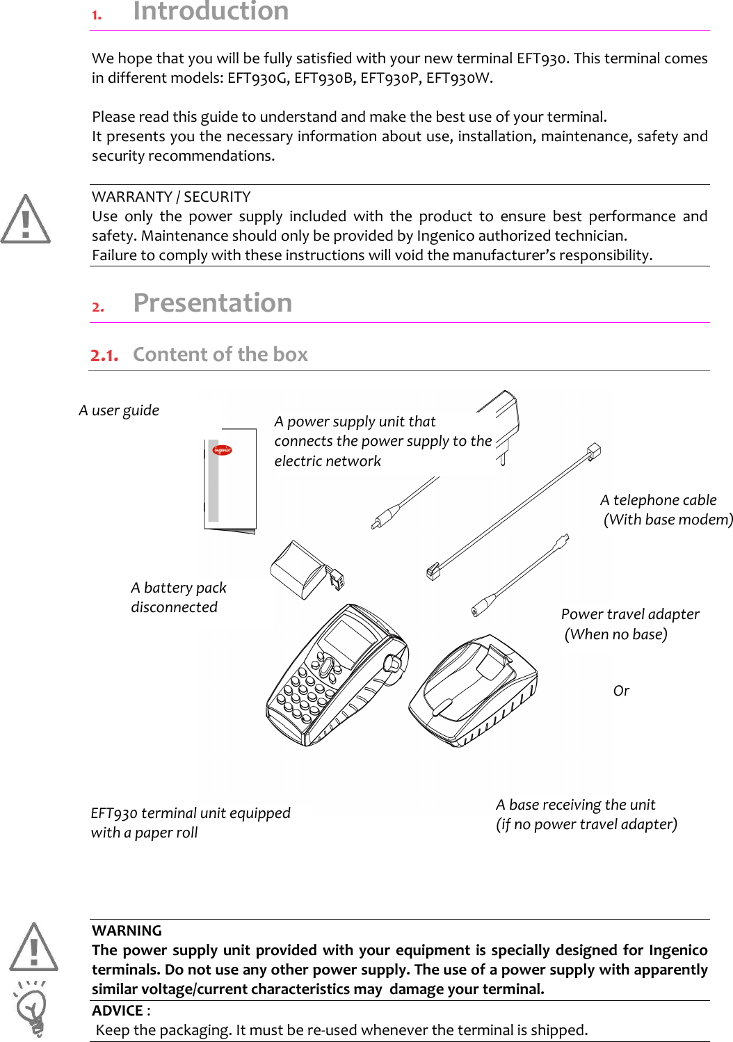   1.  Introduction We hope that you will be fully satisfied with your new terminal EFT930. This terminal comes in different models: EFT930G, EFT930B, EFT930P, EFT930W.  Please read this guide to understand and make the best use of your terminal. It presents you the necessary information about use, installation, maintenance, safety and security recommendations.  WARRANTY / SECURITY Use  only  the  power  supply  included  with  the  product  to  ensure  best  performance  and safety. Maintenance should only be provided by Ingenico authorized technician. Failure to comply with these instructions will void the manufacturer’s responsibility. 2.  Presentation 2.1.  Content of the box                        WARNING The power supply unit provided with your equipment  is specially designed for Ingenico terminals. Do not use any other power supply. The use of a power supply with apparently similar voltage/current characteristics may  damage your terminal. ADVICE :  Keep the packaging. It must be re-used whenever the terminal is shipped.      EFT930 terminal unit equipped with a paper roll A power supply unit that connects the power supply to the electric network  A base receiving the unit (if no power travel adapter) A user guide A battery pack disconnected A telephone cable  (With base modem) Power travel adapter  (When no base) Or 