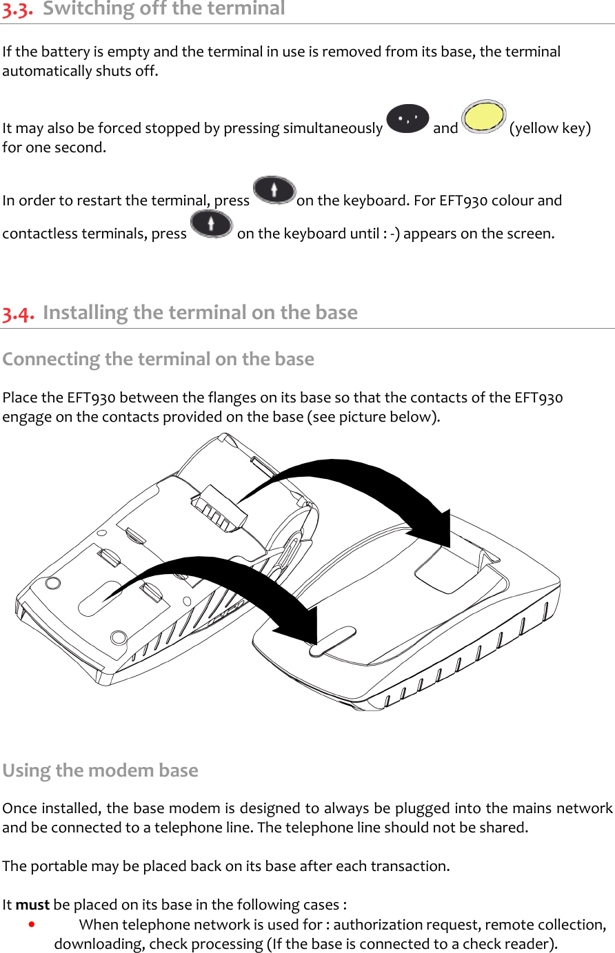   3.3.  Switching off the terminal If the battery is empty and the terminal in use is removed from its base, the terminal automatically shuts off.  It may also be forced stopped by pressing simultaneously   and   (yellow key) for one second.  In order to restart the terminal, press  on the keyboard. For EFT930 colour and contactless terminals, press   on the keyboard until : -) appears on the screen.    3.4.  Installing the terminal on the base Connecting the terminal on the base  Place the EFT930 between the flanges on its base so that the contacts of the EFT930 engage on the contacts provided on the base (see picture below).                 Using the modem base  Once installed, the base modem is designed to always be plugged into the mains network and be connected to a telephone line. The telephone line should not be shared.  The portable may be placed back on its base after each transaction.   It must be placed on its base in the following cases :  •  When telephone network is used for : authorization request, remote collection, downloading, check processing (If the base is connected to a check reader).  