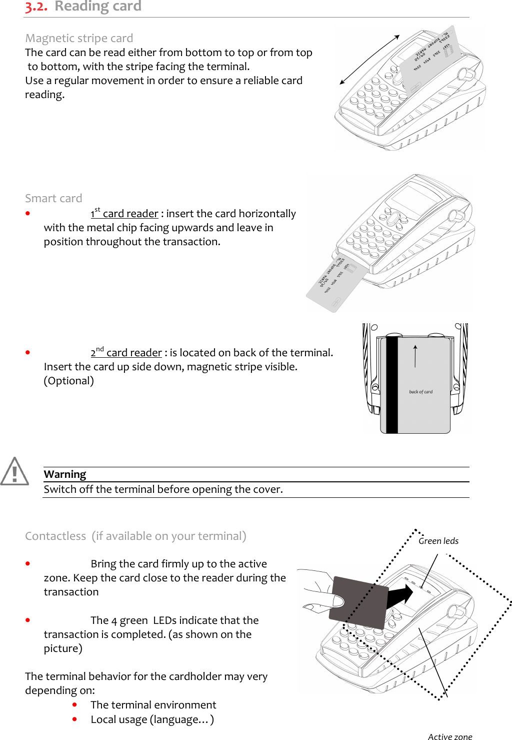   3.2.  Reading card Magnetic stripe card The card can be read either from bottom to top or from top  to bottom, with the stripe facing the terminal. Use a regular movement in order to ensure a reliable card reading.        Smart card •  1st card reader : insert the card horizontally with the metal chip facing upwards and leave in position throughout the transaction.        •  2nd card reader : is located on back of the terminal. Insert the card up side down, magnetic stripe visible. (Optional)       Warning Switch off the terminal before opening the cover.   Contactless  (if available on your terminal)  •  Bring the card firmly up to the active zone. Keep the card close to the reader during the transaction  •  The 4 green  LEDs indicate that the transaction is completed. (as shown on the picture)  The terminal behavior for the cardholder may very depending on: •  The terminal environment •  Local usage (language…)   Active zone Green leds 