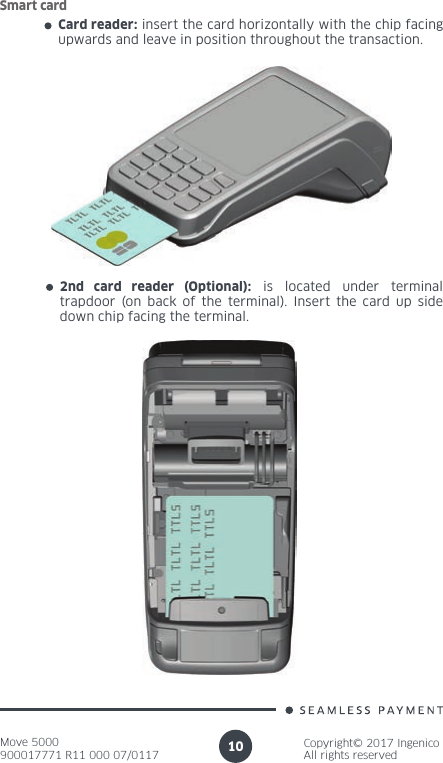 Move 5000900017771 R11 000 07/0117Copyright© 2017 IngenicoAll rights reserved10Card reader: insert the card horizontally with the chip facing upwards and leave in position throughout the transaction.Smart card2nd card reader (Optional): is located under terminal trapdoor (on back of the terminal). Insert the card up side down chip facing the terminal.