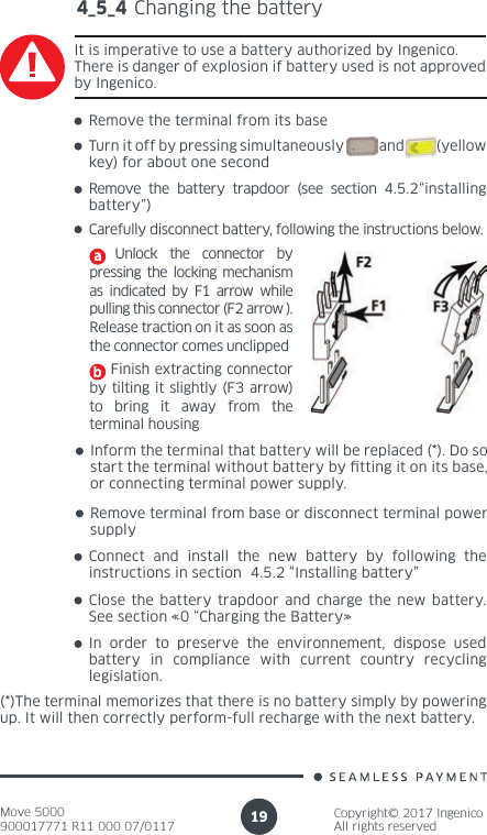 Move 5000900017771 R11 000 07/0117Copyright© 2017 IngenicoAll rights reserved194_5_4 Changing the batteryIt is imperative to use a battery authorized by Ingenico. There is danger of explosion if battery used is not approved by Ingenico. Remove the terminal from its baseTurn it off by pressing simultaneously           and          (yellow key) for about one secondRemove the battery trapdoor (see section 4.5.2“installing battery”)Carefully disconnect battery, following the instructions below.  Unlock the connector by pressing the locking mechanism as indicated by F1 arrow while pulling this connector (F2 arrow ). Release traction on it as soon as the connector comes unclipped    Finish extracting connector by tilting it slightly (F3 arrow)  to bring it away from the terminal housingInform the terminal that battery will be replaced (*). Do so start the terminal without battery by tting it on its base, or connecting terminal power supply.Remove terminal from base or disconnect terminal power supplyConnect and install the new battery by following the instructions in section  4.5.2 “Installing battery”Close the battery trapdoor and charge the new battery. See section «0 “Charging the Battery»In order to preserve the environnement, dispose used battery in compliance with current country recycling legislation.(*)The terminal memorizes that there is no battery simply by powering up. It will then correctly perform-full recharge with the next battery.