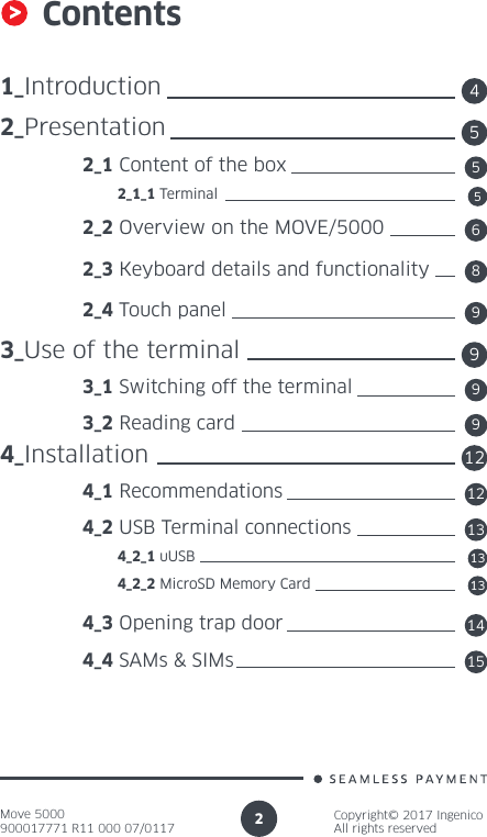 Move 5000900017771 R11 000 07/0117Copyright© 2017 IngenicoAll rights reserved2Contents1_Introduction2_Presentation 2_1 Content of the box          2_1_1 Terminal 2_2 Overview on the MOVE/5000 2_3 Keyboard details and functionality 2_4 Touch panel3_Use of the terminal 3_1 Switching off the terminal 3_2 Reading card4_Installation 4_1 Recommendations 4_2 USB Terminal connections          4_2_1 uUSB          4_2_2 MicroSD Memory Card 4_3 Opening trap door 4_4 SAMs &amp; SIMs451258613959991213131415