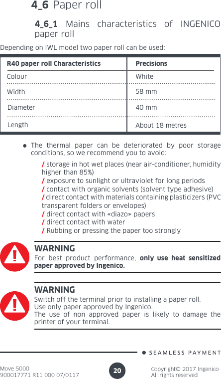 Move 5000900017771 R11 000 07/0117Copyright© 2017 IngenicoAll rights reserved204_6 Paper roll4_6_1 Mains characteristics of INGENICO paper rollColour WhiteWidthR40 paper roll Characteristics PrecisionsDepending on IWL model two paper roll can be used:58 mmDiameter 40 mmLength About 18 metresThe thermal paper can be deteriorated by poor storage conditions, so we recommend you to avoid:/ storage in hot wet places (near air-conditioner, humidity higher than 85%)/ exposure to sunlight or ultraviolet for long periods/ contact with organic solvents (solvent type adhesive)/ direct contact with materials containing plasticizers (PVC transparent folders or envelopes)/ direct contact with «diazo» papers/ direct contact with water/ Rubbing or pressing the paper too stronglyWARNINGFor best product performance, only use heat sensitized paper approved by Ingenico.WARNINGSwitch off the terminal prior to installing a paper roll.Use only paper approved by Ingenico. The use of non approved paper is likely to damage the printer of your terminal.