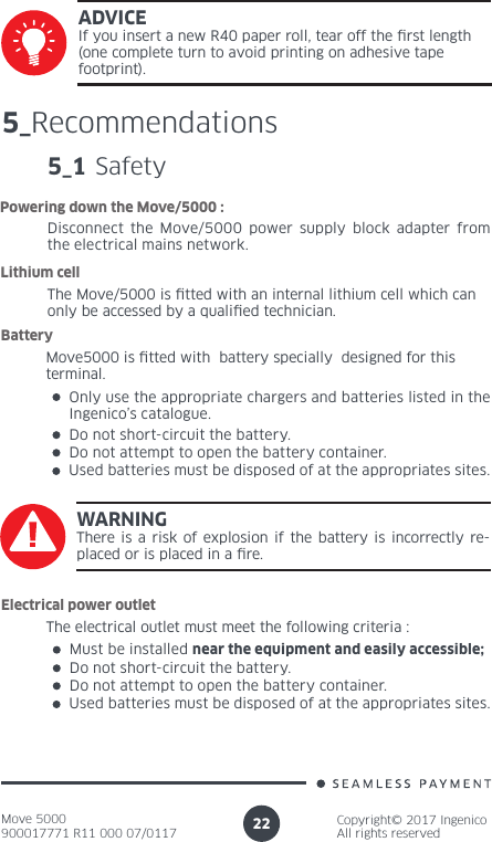 Move 5000900017771 R11 000 07/0117Copyright© 2017 IngenicoAll rights reserved22ADVICEIf you insert a new R40 paper roll, tear off the rst length (one complete turn to avoid printing on adhesive tape footprint). 5_Recommendations5_1 SafetyDisconnect the Move/5000 power supply block adapter from the electrical mains network.Powering down the Move/5000 :The Move/5000 is tted with an internal lithium cell which can only be accessed by a qualied technician. Lithium cell Move5000 is tted with  battery specially  designed for this terminal. BatteryOnly use the appropriate chargers and batteries listed in the Ingenico’s catalogue.Do not short-circuit the battery.Do not attempt to open the battery container.Used batteries must be disposed of at the appropriates sites.WARNINGThere is a risk of explosion if the battery is incorrectly re-placed or is placed in a re.The electrical outlet must meet the following criteria :Electrical power outletMust be installed near the equipment and easily accessible;Do not short-circuit the battery.Do not attempt to open the battery container.Used batteries must be disposed of at the appropriates sites.