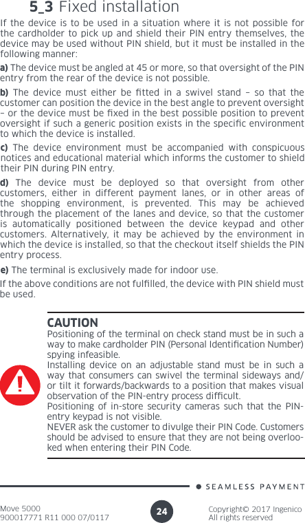 Move 5000900017771 R11 000 07/0117Copyright© 2017 IngenicoAll rights reserved24CAUTIONPositioning of the terminal on check stand must be in such a way to make cardholder PIN (Personal Identication Number) spying infeasible. Installing device on an adjustable stand must be in such a way that consumers can swivel the terminal sideways and/or tilt it forwards/backwards to a position that makes visual observation of the PIN-entry process difcult. Positioning of in-store security cameras such that the PIN-entry keypad is not visible. NEVER ask the customer to divulge their PIN Code. Customers should be advised to ensure that they are not being overloo-ked when entering their PIN Code.5_3 Fixed installationIf the device is to be used in a situation where it is not possible for the cardholder to pick up and shield their PIN entry themselves, the device may be used without PIN shield, but it must be installed in the following manner: a) The device must be angled at 45 or more, so that oversight of the PIN entry from the rear of the device is not possible.b) The device must either be tted in a swivel stand – so that the customer can position the device in the best angle to prevent oversight – or the device must be xed in the best possible position to prevent oversight if such a generic position exists in the specic environment to which the device is installed.c) The device environment must be accompanied with conspicuous notices and educational material which informs the customer to shield their PIN during PIN entry.d) The device must be deployed so that oversight from other customers, either in different payment lanes, or in other areas of the shopping environment, is prevented. This may be achieved through the placement of the lanes and device, so that the customer is automatically positioned between the device keypad and other customers. Alternatively, it may be achieved by the environment in which the device is installed, so that the checkout itself shields the PIN entry process.e) The terminal is exclusively made for indoor use.If the above conditions are not fullled, the device with PIN shield must be used.