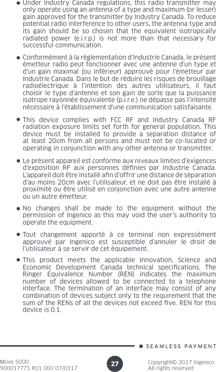 Move 5000900017771 R11 000 07/0117Copyright© 2017 IngenicoAll rights reserved27Under Industry Canada regulations, this radio transmitter may only operate using an antenna of a type and maximum (or lesser) gain approved for the transmitter by Industry Canada. To reduce potential radio interference to other users, the antenna type and its gain should be so chosen that the equivalent isotropically radiated power (e.i.r.p.) is not more than that necessary for successful communication. Conformément à la réglementation d’Industrie Canada, le présent émetteur radio peut fonctionner avec une antenne d’un type et d’un gain maximal (ou inférieur) approuvé pour l’émetteur par Industrie Canada. Dans le but de réduire les risques de brouillage radioélectrique à l’intention des autres utilisateurs, il faut choisir le type d’antenne et son gain de sorte que la puissance isotrope rayonnée équivalente (p.i.r.e.) ne dépasse pas l’intensité nécessaire à l’établissement d’une communication satisfaisante.Le présent appareil est conforme aux niveaux limites d’exigences d’exposition RF aux personnes dénies par Industrie Canada. L’appareil doit être installé an d’offrir une distance de séparation d’au moins 20cm avec l’utilisateur, et ne doit pas être installé à proximité ou être utilisé en conjonction avec une autre antenne ou un autre émetteur.This device complies with FCC RF and Industry Canada RF radiation exposure limits set forth for general population. This device must be installed to provide a separation distance of at least 20cm from all persons and must not be co-located or operating in conjunction with any other antenna or transmitter.No changes shall be made to the equipment without the permission of Ingenico as this may void the user’s authority to operate the equipment.Tout changement apporté à ce terminal non expressément approuvé par Ingenico est susceptible d’annuler le droit de l’utilisateur à se servir de cet équipement.This product meets the applicable Innovation, Science and Economic Development Canada technical specications. The Ringer Equivalence Number (REN) indicates the maximum number of devices allowed to be connected to a telephone interface. The termination of an interface may consist of any combination of devices subject only to the requirement that the sum of the RENs of all the devices not exceed ve. REN for this device is 0.1.