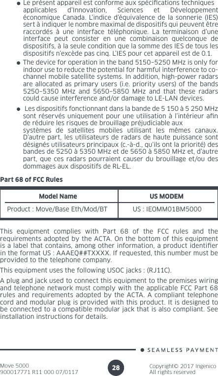 Move 5000900017771 R11 000 07/0117Copyright© 2017 IngenicoAll rights reserved28Le présent appareil est conforme aux spécications techniques applicables d’Innovation, Sciences et Développement économique Canada. L’indice d’équivalence de la sonnerie (IES) sert à indiquer le nombre maximal de dispositifs qui peuvent être raccordés à une interface téléphonique. La terminaison d’une interface peut consister en une combinaison quelconque de dispositifs, à la seule condition que la somme des IES de tous les dispositifs n’excède pas cinq. L’IES pour cet appareil est de 0.1.The device for operation in the band 5150–5250 MHz is only for indoor use to reduce the potential for harmful interference to co-channel mobile satellite systems. In addition, high-power radars are allocated as primary users (i.e. priority users) of the bands 5250–5350 MHz and 5650–5850 MHz and that these radars could cause interference and/or damage to LE-LAN devices. Les dispositifs fonctionnant dans la bande de 5 150 à 5 250 MHz sont réservés uniquement pour une utilisation à l’intérieur an de réduire les risques de brouillage préjudiciable aux systèmes de satellites mobiles utilisant les mêmes canaux. D’autre part, les utilisateurs de radars de haute puissance sont désignés utilisateurs principaux (c.-à-d., qu’ils ont la priorité) des bandes de 5250 à 5350 MHz et de 5650 à 5850 MHz et, d’autre part, que ces radars pourraient causer du brouillage et/ou des dommages aux dispositifs de RL-EL.Part 68 of FCC RulesModel NameProduct : Move/Base Eth/Mod/BTUS MODEM US : IEOMM01BM5000This equipment complies with Part 68 of the FCC rules and the requirements adopted by the ACTA. On the bottom of this equipment is a label that contains, among other information, a product identier in the format US : AAAEQ##TXXXX. If requested, this number must be provided to the telephone company.This equipment uses the following USOC jacks : (RJ11C).A plug and jack used to connect this equipment to the premises wiring and telephone network must comply with the applicable FCC Part 68 rules and requirements adopted by the ACTA. A compliant telephone cord and modular plug is provided with this product. It is designed to be connected to a compatible modular jack that is also compliant. See installation instructions for details.