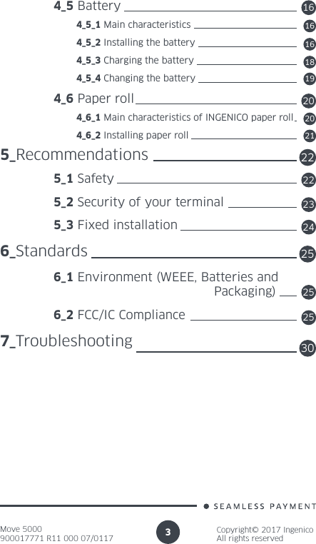 Move 5000900017771 R11 000 07/0117Copyright© 2017 IngenicoAll rights reserved3 4_5 Battery          4_5_1 Main characteristics          4_5_2 Installing the battery          4_5_3 Charging the battery          4_5_4 Changing the battery 4_6 Paper roll          4_6_1 Main characteristics of INGENICO paper roll          4_6_2 Installing paper roll5_Recommendations 5_1 Safety 5_2 Security of your terminal 5_3 Fixed installation6_Standards 6_1 Environment (WEEE, Batteries and      Packaging) 6_2 FCC/IC Compliance7_Troubleshooting16161618192020212222232524252530