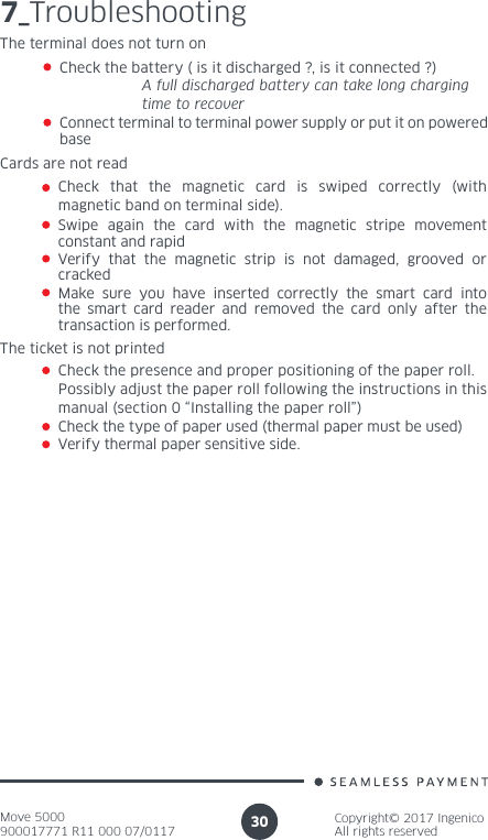 Move 5000900017771 R11 000 07/0117Copyright© 2017 IngenicoAll rights reserved307_TroubleshootingThe terminal does not turn on Check the battery ( is it discharged ?, is it connected ?)  A full discharged battery can take long charging    time to recover Connect terminal to terminal power supply or put it on powered baseCards are not read Check that the magnetic card is swiped correctly (with magnetic band on terminal side).Swipe again the card with the magnetic stripe movement constant and rapid Verify that the magnetic strip is not damaged, grooved or crackedMake sure you have inserted correctly the smart card into the smart card reader and removed the card only after the transaction is performed.The ticket is not printedCheck the presence and proper positioning of the paper roll. Possibly adjust the paper roll following the instructions in this manual (section 0 “Installing the paper roll”)Check the type of paper used (thermal paper must be used)Verify thermal paper sensitive side.