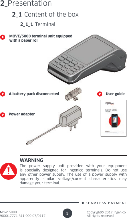 Move 5000900017771 R11 000 07/0117Copyright© 2017 IngenicoAll rights reserved52_PresentationWARNINGThe power supply unit provided with your equipment is specially designed for Ingenico terminals. Do not use any other power supply. The use of a power supply with apparently similar voltage/current characteristics may  damage your terminal.2_1 Content of the box2_1_1 TerminalMOVE/5000 terminal unit equipped with a paper roll A battery pack disconnectedPower adapterUser guide