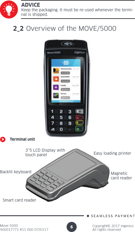 Move 5000900017771 R11 000 07/0117Copyright© 2017 IngenicoAll rights reserved6ADVICEKeep the packaging. It must be re-used whenever the termi-nal is shipped.2_2 Overview of the MOVE/5000Terminal unit3’’5 LCD Display with touch panelBacklit keyboardSmart card readerEasy loading printerMagnetic card reader