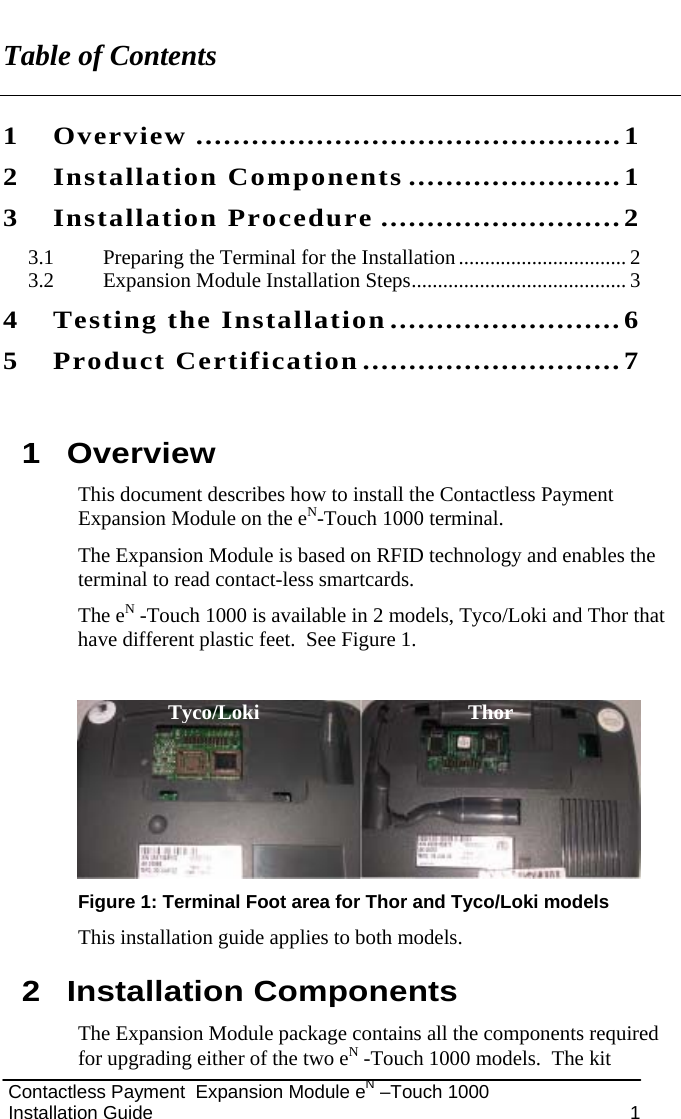   Contactless Payment  Expansion Module eN –Touch 1000  Installation Guide  1 Table of Contents 1 Overview ..............................................1 2 Installation Components .......................1 3 Installation Procedure ..........................2 3.1 Preparing the Terminal for the Installation................................ 2 3.2 Expansion Module Installation Steps......................................... 3 4 Testing the Installation.........................6 5 Product Certification............................7  1 Overview This document describes how to install the Contactless Payment Expansion Module on the eN-Touch 1000 terminal. The Expansion Module is based on RFID technology and enables the terminal to read contact-less smartcards. The eN -Touch 1000 is available in 2 models, Tyco/Loki and Thor that have different plastic feet.  See Figure 1.   Figure 1: Terminal Foot area for Thor and Tyco/Loki models This installation guide applies to both models. 2 Installation Components The Expansion Module package contains all the components required for upgrading either of the two eN -Touch 1000 models.  The kit Tyco/Loki Thor