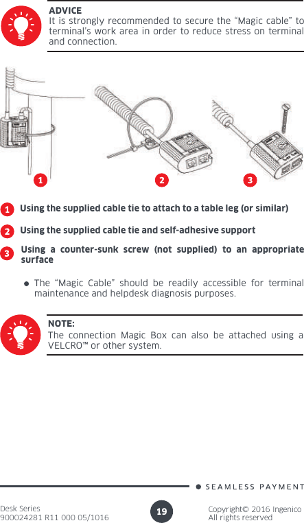 Desk Series900024281 R11 000 05/1016Copyright© 2016 IngenicoAll rights reserved19It is strongly recommended to secure the “Magic cable” to terminal’s work area in order to reduce stress on terminal and connection.ADVICEUsing the supplied cable tie to attach to a table leg (or similar)Using the supplied cable tie and self-adhesive supportUsing a counter-sunk screw (not supplied) to an appropriate surfaceThe “Magic Cable” should be readily accessible for terminal maintenance and helpdesk diagnosis purposes.The connection Magic Box can also be attached using a VELCRO™ or other system.NOTE: