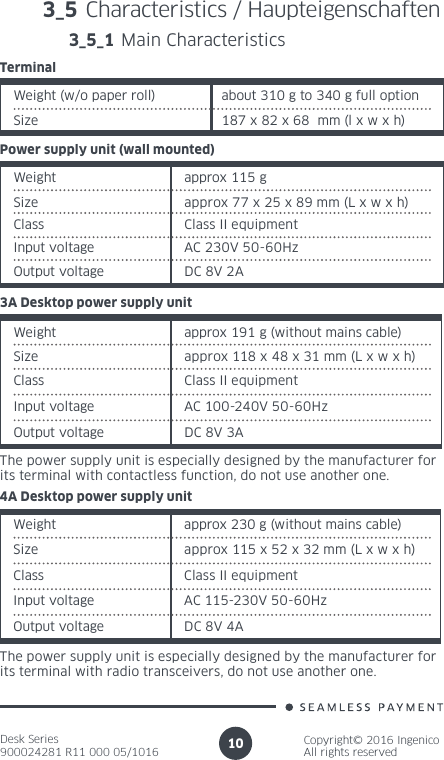 Desk Series900024281 R11 000 05/1016Copyright© 2016 IngenicoAll rights reserved10Power supply unit (wall mounted)Weight approx 115 gSize approx 77 x 25 x 89 mm (L x w x h)Class  Class II equipmentInput voltage AC 230V 50-60HzOutput voltage DC 8V 2A4A Desktop power supply unitWeight approx 230 g (without mains cable)Size approx 115 x 52 x 32 mm (L x w x h)Class  Class II equipmentInput voltage AC 115-230V 50-60HzOutput voltage DC 8V 4AThe power supply unit is especially designed by the manufacturer forits terminal with radio transceivers, do not use another one.3A Desktop power supply unitWeight approx 191 g (without mains cable)Size approx 118 x 48 x 31 mm (L x w x h)Class  Class II equipmentInput voltage AC 100-240V 50-60HzOutput voltage DC 8V 3AThe power supply unit is especially designed by the manufacturer forits terminal with contactless function, do not use another one.3_5 Characteristics / Haupteigenschaften 3_5_1 Main CharacteristicsWeight (w/o paper roll) about 310 g to 340 g full optionSize 187 x 82 x 68  mm (l x w x h)Terminal