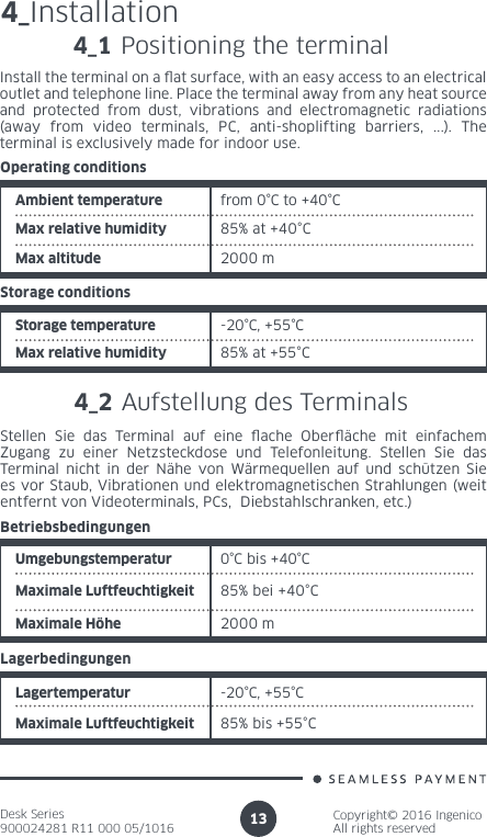 Desk Series900024281 R11 000 05/1016Copyright© 2016 IngenicoAll rights reserved134_Installation4_1 Positioning the terminalInstall the terminal on a at surface, with an easy access to an electrical outlet and telephone line. Place the terminal away from any heat source and protected from dust, vibrations and electromagnetic radiations (away from video terminals, PC, anti-shoplifting barriers, ...). The terminal is exclusively made for indoor use.Ambient temperature from 0°C to +40°CMax relative humidity 85% at +40°COperating conditions2000 mMax altitudeStorage temperature -20°C, +55°CMax relative humidity 85% at +55°CStorage conditions4_2 Aufstellung des Terminals Stellen Sie das Terminal auf eine ache Oberäche mit einfachem Zugang zu einer Netzsteckdose und Telefonleitung. Stellen Sie das Terminal nicht in der Nähe von Wärmequellen auf und schützen Sie es vor Staub, Vibrationen und elektromagnetischen Strahlungen (weit entfernt von Videoterminals, PCs,  Diebstahlschranken, etc.)Umgebungstemperatur  0°C bis +40°CMaximale Luftfeuchtigkeit  85% bei +40°CBetriebsbedingungen2000 mMaximale HöheLagertemperatur -20°C, +55°CMaximale Luftfeuchtigkeit 85% bis +55°CLagerbedingungen