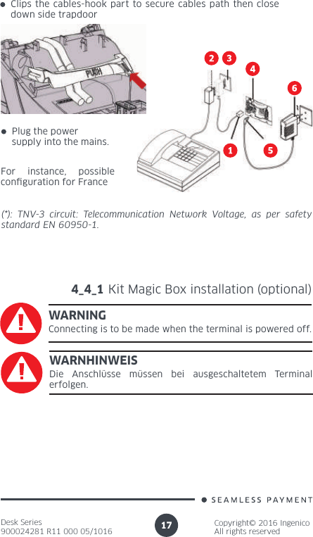 Desk Series900024281 R11 000 05/1016Copyright© 2016 IngenicoAll rights reserved17(*): TNV-3 circuit: Telecommunication Network Voltage, as per safety standard EN 60950-1.4_4_1 Kit Magic Box installation (optional)WARNINGConnecting is to be made when the terminal is powered off.WARNHINWEISDie Anschlüsse müssen bei ausgeschaltetem Terminal erfolgen.For instance, possible con guration for FrancePlug the power supply into the mains.Clips the cables-hook part to secure cables path then close down side trapdoor