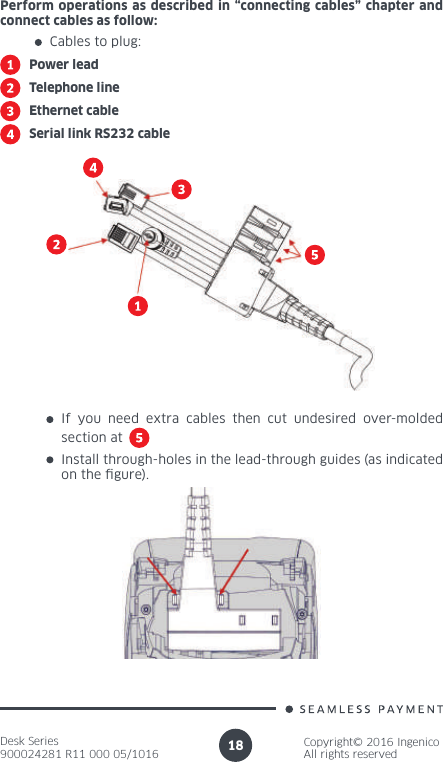 Desk Series900024281 R11 000 05/1016Copyright© 2016 IngenicoAll rights reserved18Perform operations as described in “connecting cables” chapter and connect cables as follow:Cables to plug:Power leadTelephone lineEthernet cableSerial link RS232 cableInstall through-holes in the lead-through guides (as indicated on the gure).If you need extra cables then cut undesired over-molded section at 