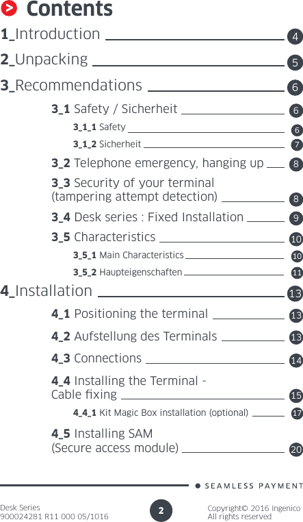 Desk Series900024281 R11 000 05/1016Copyright© 2016 IngenicoAll rights reserved2Contents1_Introduction2_Unpacking3_Recommendations 3_1 Safety / Sicherheit          3_1_1 Safety          3_1_2 Sicherheit 3_2 Telephone emergency, hanging up 3_3 Security of your terminal   (tampering attempt detection) 3_4 Desk series : Fixed Installation 3_5 Characteristics          3_5_1 Main Characteristics          3_5_2 Haupteigenschaften4_Installation 4_1 Positioning the terminal 4_2 Aufstellung des Terminals 4_3 Connections 4_4 Installing the Terminal -  Cable xing          4_4_1 Kit Magic Box installation (optional) 4_5 Installing SAM  (Secure access module)45136681367891011131415172010