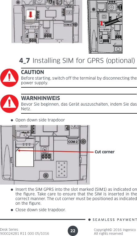 Desk Series900024281 R11 000 05/1016Copyright© 2016 IngenicoAll rights reserved224_7 Installing SIM for GPRS (optional)CAUTIONBefore starting, switch off the terminal by disconnecting the power supply.Open down side trapdoorInsert the SIM GPRS into the slot marked (SIM1) as indicated on the  gure. Take care to ensure that the SIM is inserted in the correct manner. The cut corner must be positioned as indicated on the  gure. Close down side trapdoor.WARNHINWEISBevor Sie beginnen, das Gerät auszuschalten, indem Sie das Netz.Cut corner