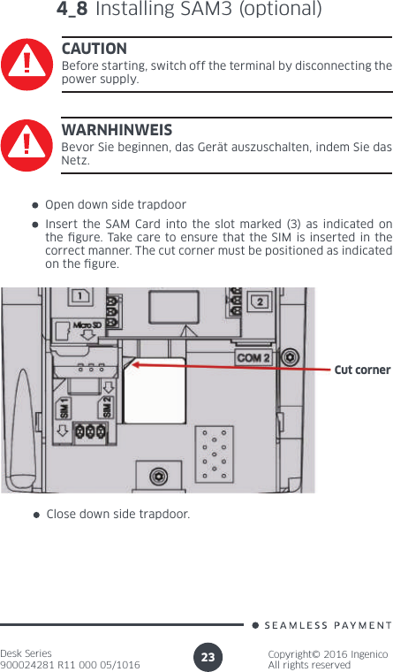 Desk Series900024281 R11 000 05/1016Copyright© 2016 IngenicoAll rights reserved23Open down side trapdoorInsert the SAM Card into the slot marked (3) as indicated on the  gure. Take care to ensure that the SIM is inserted in the correct manner. The cut corner must be positioned as indicated on the  gure.Close down side trapdoor.Cut corner4_8 Installing SAM3 (optional)CAUTIONBefore starting, switch off the terminal by disconnecting the power supply.WARNHINWEISBevor Sie beginnen, das Gerät auszuschalten, indem Sie das Netz.