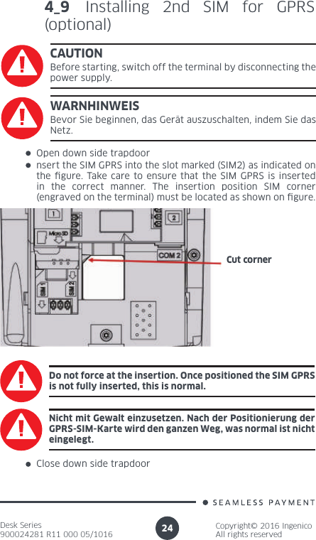 Desk Series900024281 R11 000 05/1016Copyright© 2016 IngenicoAll rights reserved244_9 Installing 2nd SIM for GPRS (optional)CAUTIONBefore starting, switch off the terminal by disconnecting the power supply.Open down side trapdoornsert the SIM GPRS into the slot marked (SIM2) as indicated on the  gure. Take care to ensure that the SIM GPRS is inserted in the correct manner. The insertion position SIM corner (engraved on the terminal) must be located as shown on  gure.Do not force at the insertion. Once positioned the SIM GPRS is not fully inserted, this is normal.Close down side trapdoorCut cornerWARNHINWEISBevor Sie beginnen, das Gerät auszuschalten, indem Sie das Netz.Nicht mit Gewalt einzusetzen. Nach der Positionierung der GPRS-SIM-Karte wird den ganzen Weg, was normal ist nicht eingelegt.