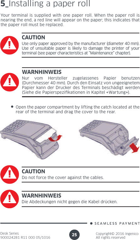 Desk Series900024281 R11 000 05/1016Copyright© 2016 IngenicoAll rights reserved255_Installing a paper rollYour terminal is supplied with one paper roll. When the paper roll is nearing the end, a red line will appear on the paper; this indicates that the paper roll must be replaced.CAUTIONUse only paper approved by the manufacturer (diameter 40 mm). Use of unsuitable paper is likely to damage the printer of your terminal (see paper characteristics at “Maintenance” chapter).Open the paper compartment by lifting the catch located at the rear of the terminal and drag the cover to the rear.CAUTIONDo not force the cover against the cables.WARNHINWEISNur vom Hersteller zugelassenes Papier benutzen (Durchmesser 40 mm). Durch den Einsatz von ungeeignetem Papier kann der Drucker des Terminals beschädigt werden (Siehe die Papierspezi kationen in Kapitel «Wartung»).WARNHINWEISDie Abdeckungen nicht gegen die Kabel drücken.