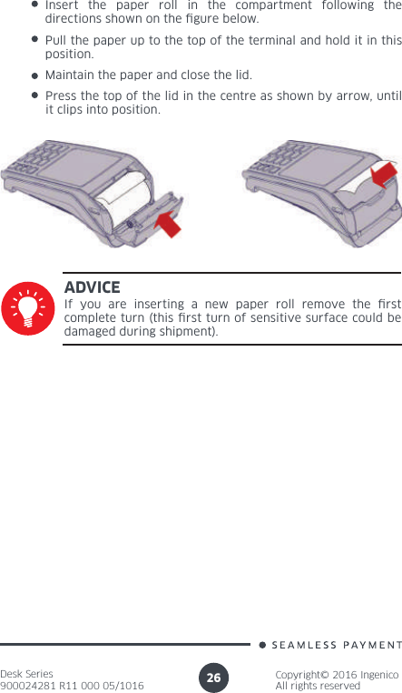 Desk Series900024281 R11 000 05/1016Copyright© 2016 IngenicoAll rights reserved26Insert the paper roll in the compartment following the directions shown on the  gure below.Pull the paper up to the top of the terminal and hold it in this position.Maintain the paper and close the lid. Press the top of the lid in the centre as shown by arrow, until it clips into position.If you are inserting a new paper roll remove the  rst complete turn (this  rst turn of sensitive surface could be damaged during shipment).ADVICE