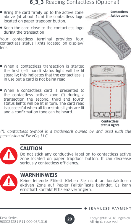 Desk Series900024281 R11 000 05/1016Copyright© 2016 IngenicoAll rights reserved296_3_3 Reading Contactless (Optional)Bring the card  rmly up to the active zone above (at about 1cm) the contactless logo located on paper trapdoor button.Keep the card close to the contactless logo during the transactionContactlessActive zoneYour contactless terminal provides four contactless status lights located on display/lens.When a contactless transaction is started the  rst (left hand) status light will be lit steadily; this indicates that the contactless is in use but a card is not being read.When a contactless card is presented to the contactless active zone (*) during a transaction the second, third and fourth status lights will be lit in turn. The card read is successful when all four status lights are lit and a con rmation tone can be heard.ContactlessStatus lights(*): Contactless Symbol is a trademark owned by and used with the permission of EMVCo, LLC.CAUTIONDo not stick any conductive label on to contactless active zone located on paper trapdoor button. It can decrease seriously contactless ef ciency.WARNHINWEISKeine leitende Etikett Kleben Sie nicht an kontaktlosen aktiven Zone auf Papier Falltür-Taste be ndet. Es kann ernsthaft kontakt Ef zienz verringern.