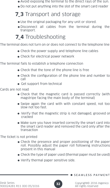 Desk Series900024281 R11 000 05/1016Copyright© 2016 IngenicoAll rights reserved32Avoid exposing the terminal to the direct rays of the sun.Do not put anything into the slot of the smart card reader7_3 Transport and storageUse the original packaging for any unit or stored.Disconnect all cables from the terminal during the transport.7_4 TroubleshootingThe terminal does not turn on or does not connect to the telephone line Check the power supply and telephone line cables Check for electrical power network The terminal fails to establish a telephone connectionCheck that the tone of the phone line is freeCheck the conguration of the phone line and number to call Get support from technicalCards are not readCheck that the magnetic card is passed correctly (with magstripe facing the main body of the terminal) Swipe again the card with with constant speed, not too slow not too fast.Verify that the magnetic strip is not damaged, grooved or crackedMake sure you have inserted correctly the smart card into the smart card reader and removed the card only after the transactionThe ticket is not printedCheck the presence and proper positioning of the paper roll. Possibly adjust the paper roll following instructions present in this manual Check the type of paper used (thermal paper must be used) Verify thermal paper sensitive side.