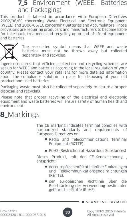 Desk Series900024281 R11 000 05/1016Copyright© 2016 IngenicoAll rights reserved337_5 Environment (WEEE, Batteries and Packaging)This product is labeled in accordance with European Directives 2002/96/EC concerning Waste Electrical and Electronic Equipment (WEEE) and 2006/66/EC concerning Batteries and Accumulators. Those provisions are requiring producers and manufacturers to become liable for take-back, treatment and recycling upon end of life of equipment and batteries.The associated symbol means that WEEE and waste batteries must not be thrown away but collected separately and recycled.Ingenico ensures that efcient collection and recycling schemes are set-up for WEEE and batteries according to the local regulation of your country. Please contact your retailers for more detailed information about the compliance solution in place for disposing of your old product and used batteries.Packaging waste must also be collected separately to assure a proper disposal and recycling. Please note that proper recycling of the electrical and electronic equipment and waste batteries will ensure safety of human health and environment8_MarkingsThe CE marking indicates terminal complies with harmonized standards and requirements of European Directives on:Radio and Telecommunications Terminal Equipment (R&amp;TTE) RoHS (Restriction of Hazardous Substances)der europäischen Richtlinie über Funkanlagen und Telekommunikationsendeinrichtungen (R&amp;TTE).der europäischen Richtlinie über die Beschränkung der Verwendung bestimmter gefährlicher Stoffe (RoHS).Dieses Produkt, mit der CE-Kennzeichnung , entspricht: