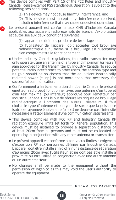 Desk Series900024281 R11 000 05/1016Copyright© 2016 IngenicoAll rights reserved36This device complies with Part 15 of the FCC Rules and Industry Canada license-exempt RSS standard(s). Operation is subject to the following two conditions:(1) This device may not cause harmful interference, and(2) This device must accept any interference received, including interference that may cause undesired operation.Le présent appareil est conforme aux CNR d’Industrie Canada applicables aux appareils radio exempts de licence. L’exploitation est autorisée aux deux conditions suivantes :(1) l’appareil ne doit pas produire de brouillage, et(2) l’utilisateur de l’appareil doit accepter tout brouillage radioélectrique subi, même si le brouillage est susceptible d’en compromettre le fonctionnement.Under Industry Canada regulations, this radio transmitter may only operate using an antenna of a type and maximum (or lesser) gain approved for the transmitter by Industry Canada. To reduce potential radio interference to other users, the antenna type and its gain should be so chosen that the equivalent isotropically radiated power (e.i.r.p.) is not more than that necessary for successful communication. Conformément à la réglementation d’Industrie Canada, le présent émetteur radio peut fonctionner avec une antenne d’un type et d’un gain maximal (ou inférieur) approuvé pour l’émetteur par Industrie Canada. Dans le but de réduire les risques de brouillage radioélectrique à l’intention des autres utilisateurs, il faut choisir le type d’antenne et son gain de sorte que la puissance isotrope rayonnée équivalente (p.i.r.e.) ne dépasse pas l’intensité nécessaire à l’établissement d’une communication satisfaisante.No changes shall be made to the equipment without the permission of Ingenico as this may void the user’s authority to operate the equipment.Le présent appareil est conforme aux niveaux limites d’exigences d’exposition RF aux personnes dénies par Industrie Canada. L’appareil doit être installé an d’offrir une distance de séparation d’au moins 20cm avec l’utilisateur, et ne doit pas être installé à proximité ou être utilisé en conjonction avec une autre antenne ou un autre émetteur.This device complies with FCC RF and Industry Canada RF radiation exposure limits set forth for general population. This device must be installed to provide a separation distance of at least 20cm from all persons and must not be co-located or operating in conjunction with any other antenna or transmitter.