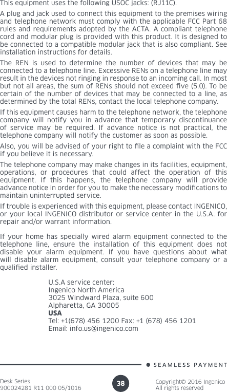 Desk Series900024281 R11 000 05/1016Copyright© 2016 IngenicoAll rights reserved38If your home has specially wired alarm equipment connected to the telephone line, ensure the installation of this equipment does not disable your alarm equipment. If you have questions about what will disable alarm equipment, consult your telephone company or a qualied installer.U.S.A service center: Ingenico North America3025 Windward Plaza, suite 600Alpharetta, GA 30005USATel: +1(678) 456 1200 Fax: +1 (678) 456 1201Email: info.us@ingenico.comThis equipment uses the following USOC jacks: (RJ11C).A plug and jack used to connect this equipment to the premises wiring and telephone network must comply with the applicable FCC Part 68 rules and requirements adopted by the ACTA. A compliant telephone cord and modular plug is provided with this product. It is designed to be connected to a compatible modular jack that is also compliant. See installation instructions for details.The REN is used to determine the number of devices that may be connected to a telephone line. Excessive RENs on a telephone line may result in the devices not ringing in response to an incoming call. In most but not all areas, the sum of RENs should not exceed ve (5.0). To be certain of the number of devices that may be connected to a line, as determined by the total RENs, contact the local telephone company. If this equipment causes harm to the telephone network, the telephone company will notify you in advance that temporary discontinuance of service may be required. If advance notice is not practical, the telephone company will notify the customer as soon as possible. Also, you will be advised of your right to le a complaint with the FCC if you believe it is necessary.The telephone company may make changes in its facilities, equipment, operations, or procedures that could affect the operation of this equipment. If this happens, the telephone company will provide advance notice in order for you to make the necessary modications to maintain uninterrupted service.If trouble is experienced with this equipment, please contact INGENICO, or your local INGENICO distributor or service center in the U.S.A. for repair and/or warrant information.