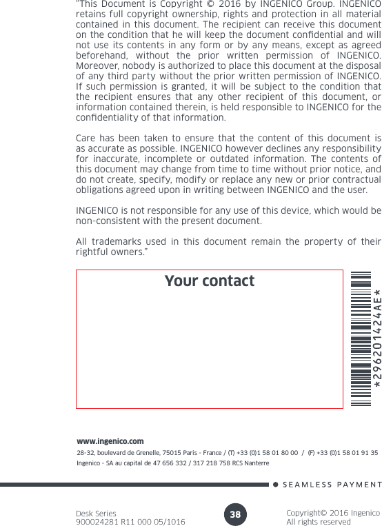 Desk Series900024281 R11 000 05/1016Copyright© 2016 IngenicoAll rights reservedwww.ingenico.com28-32, boulevard de Grenelle, 75015 Paris - France / (T) +33 (0)1 58 01 80 00  /  (F) +33 (0)1 58 01 91 35Ingenico - SA au capital de 47 656 332 / 317 218 758 RCS Nanterre 38“This Document is Copyright © 2016 by INGENICO Group. INGENICO retains full copyright ownership, rights and protection in all material contained in this document. The recipient can receive this document on the condition that he will keep the document condential and will not use its contents in any form or by any means, except as agreed beforehand, without the prior written permission of INGENICO. Moreover, nobody is authorized to place this document at the disposal of any third party without the prior written permission of INGENICO. If such permission is granted, it will be subject to the condition that the recipient ensures that any other recipient of this document, or information contained therein, is held responsible to INGENICO for the condentiality of that information. Care has been taken to ensure that the content of this document is as accurate as possible. INGENICO however declines any responsibility for inaccurate, incomplete or outdated information. The contents of this document may change from time to time without prior notice, and do not create, specify, modify or replace any new or prior contractual obligations agreed upon in writing between INGENICO and the user. INGENICO is not responsible for any use of this device, which would be non-consistent with the present document.All trademarks used in this document remain the property of their rightful owners.”Your contact