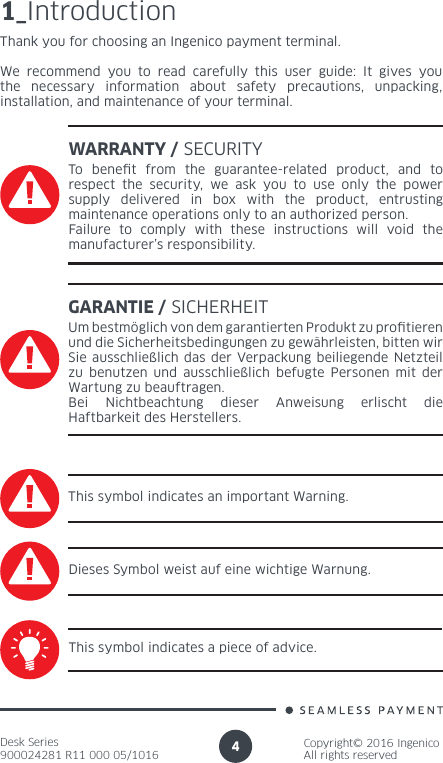 Desk Series900024281 R11 000 05/1016Copyright© 2016 IngenicoAll rights reserved41_IntroductionThank you for choosing an Ingenico payment terminal.We recommend you to read carefully this user guide: It gives you the necessary information about safety precautions, unpacking, installation, and maintenance of your terminal.WARRANTY / SECURITYTo benet from the guarantee-related product, and to respect the security, we ask you to use only the power supply delivered in box with the product, entrusting maintenance operations only to an authorized person.Failure to comply with these instructions will void the manufacturer’s responsibility.This symbol indicates an important Warning.This symbol indicates a piece of advice.GARANTIE / SICHERHEITUm bestmöglich von dem garantierten Produkt zu protieren und die Sicherheitsbedingungen zu gewährleisten, bitten wir Sie ausschließlich das der Verpackung beiliegende Netzteil zu benutzen und ausschließlich befugte Personen mit der Wartung zu beauftragen.Bei Nichtbeachtung dieser Anweisung erlischt die Haftbarkeit des Herstellers.Dieses Symbol weist auf eine wichtige Warnung.