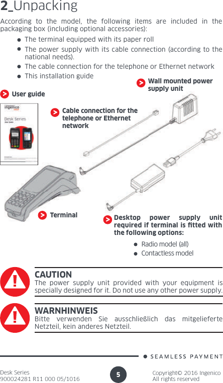 Desk Series900024281 R11 000 05/1016Copyright© 2016 IngenicoAll rights reserved52_UnpackingCable connection for the telephone or Ethernet networkTerminalWall mounted power supply unitAccording to the model, the following items are included in the packaging box (including optional accessories):The terminal equipped with its paper rollThe power supply with its cable connection (according to the national needs).The cable connection for the telephone or Ethernet networkThis installation guideRadio model (all)Desktop power supply unit required if terminal is  tted with the following options:Contactless modelCAUTIONThe power supply unit provided with your equipment is specially designed for it. Do not use any other power supply.User guideWARNHINWEISBitte verwenden Sie ausschließlich das mitgelieferte Netzteil, kein anderes Netzteil.