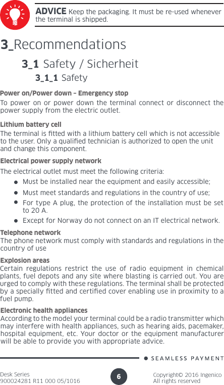 Desk Series900024281 R11 000 05/1016Copyright© 2016 IngenicoAll rights reserved63_RecommendationsTo power on or power down the terminal connect or disconnect the power supply from the electric outlet.Power on/Power down – Emergency stopThe terminal is tted with a lithium battery cell which is not accessible to the user. Only a qualied technician is authorized to open the unit and change this component.Lithium battery cellThe electrical outlet must meet the following criteria: Electrical power supply networkMust be installed near the equipment and easily accessible;Must meet standards and regulations in the country of use;For type A plug, the protection of the installation must be set to 20 A.The phone network must comply with standards and regulations in the country of useTelephone networkCertain regulations restrict the use of radio equipment in chemical plants, fuel depots and any site where blasting is carried out. You are urged to comply with these regulations. The terminal shall be protected by a specially tted and certied cover enabling use in proximity to a fuel pump.Explosion areasAccording to the model your terminal could be a radio transmitter which may interfere with health appliances, such as hearing aids, pacemaker, hospital equipment, etc. Your doctor or the equipment manufacturer will be able to provide you with appropriate advice.Electronic health appliances3_1 Safety / SicherheitADVICE Keep the packaging. It must be re-used whenever the terminal is shipped.3_1_1 SafetyExcept for Norway do not connect on an IT electrical network.  