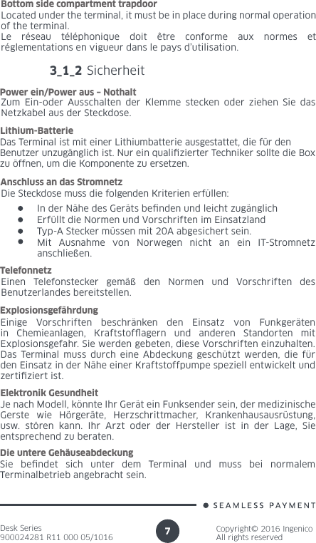 Desk Series900024281 R11 000 05/1016Copyright© 2016 IngenicoAll rights reserved7Located under the terminal, it must be in place during normal operation of the terminal.Le réseau téléphonique doit être conforme aux normes et réglementations en vigueur dans le pays d’utilisation.Bottom side compartment trapdoor3_1_2 SicherheitZum Ein-oder Ausschalten der Klemme stecken oder ziehen Sie das Netzkabel aus der Steckdose.Power ein/Power aus – NothaltDas Terminal ist mit einer Lithiumbatterie ausgestattet, die für den Benutzer unzugänglich ist. Nur ein qualizierter Techniker sollte die Box zu öffnen, um die Komponente zu ersetzen.Lithium-BatterieEinen Telefonstecker gemäß den Normen und Vorschriften des Benutzerlandes bereitstellen.TelefonnetzEinige Vorschriften beschränken den Einsatz von Funkgeräten in Chemieanlagen, Kraftstofagern und anderen Standorten mit Explosionsgefahr. Sie werden gebeten, diese Vorschriften einzuhalten. Das Terminal muss durch eine Abdeckung geschützt werden, die für den Einsatz in der Nähe einer Kraftstoffpumpe speziell entwickelt und zertiziert ist.Explosionsgefährdung Je nach Modell, könnte Ihr Gerät ein Funksender sein, der medizinische Gerste wie Hörgeräte, Herzschrittmacher, Krankenhausausrüstung, usw. stören kann. Ihr Arzt oder der Hersteller ist in der Lage, Sie entsprechend zu beraten.Elektronik Gesundheit Sie bendet sich unter dem Terminal und muss bei normalem Terminalbetrieb angebracht sein.Die untere Gehäuseabdeckung Die Steckdose muss die folgenden Kriterien erfüllen:Anschluss an das StromnetzIn der Nähe des Geräts benden und leicht zugänglichErfüllt die Normen und Vorschriften im EinsatzlandTyp-A Stecker müssen mit 20A abgesichert sein.Mit Ausnahme von Norwegen nicht an ein IT-Stromnetz anschließen.