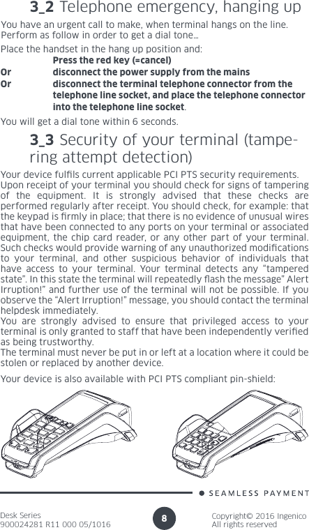 Desk Series900024281 R11 000 05/1016Copyright© 2016 IngenicoAll rights reserved83_2 Telephone emergency, hanging up You have an urgent call to make, when terminal hangs on the line.Perform as follow in order to get a dial tone…Place the handset in the hang up position and:   Press the red key (=cancel)Or  disconnect the power supply from the mainsOr  disconnect the terminal telephone connector from the    telephone line socket, and place the telephone connector    into the telephone line socket.You will get a dial tone within 6 seconds.3_3 Security of your terminal (tampe-ring attempt detection) Your device fulls current applicable PCI PTS security requirements.Upon receipt of your terminal you should check for signs of tampering of the equipment. It is strongly advised that these checks are performed regularly after receipt. You should check, for example: that the keypad is rmly in place; that there is no evidence of unusual wires that have been connected to any ports on your terminal or associated equipment, the chip card reader, or any other part of your terminal. Such checks would provide warning of any unauthorized modications to your terminal, and other suspicious behavior of individuals that have access to your terminal. Your terminal detects any “tampered state”. In this state the terminal will repeatedly ash the message” Alert Irruption!” and further use of the terminal will not be possible. If you observe the “Alert Irruption!” message, you should contact the terminal helpdesk immediately.You are strongly advised to ensure that privileged access to your terminal is only granted to staff that have been independently veried as being trustworthy.The terminal must never be put in or left at a location where it could be stolen or replaced by another device.Your device is also available with PCI PTS compliant pin-shield: