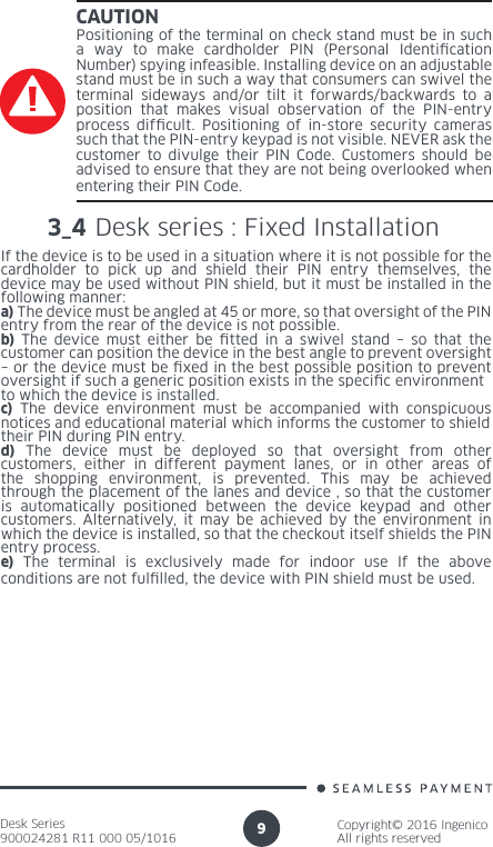 Desk Series900024281 R11 000 05/1016Copyright© 2016 IngenicoAll rights reserved9CAUTIONPositioning of the terminal on check stand must be in such a way to make cardholder PIN (Personal Identication Number) spying infeasible. Installing device on an adjustable stand must be in such a way that consumers can swivel the terminal sideways and/or tilt it forwards/backwards to a position that makes visual observation of the PIN-entry process difcult. Positioning of in-store security cameras such that the PIN-entry keypad is not visible. NEVER ask the customer to divulge their PIN Code. Customers should be advised to ensure that they are not being overlooked when entering their PIN Code.3_4 Desk series : Fixed Installation If the device is to be used in a situation where it is not possible for thecardholder to pick up and shield their PIN entry themselves, the device may be used without PIN shield, but it must be installed in the following manner:a) The device must be angled at 45 or more, so that oversight of the PINentry from the rear of the device is not possible.b) The device must either be tted in a swivel stand – so that the customer can position the device in the best angle to prevent oversight– or the device must be xed in the best possible position to prevent oversight if such a generic position exists in the specic environmentto which the device is installed.c) The device environment must be accompanied with conspicuous notices and educational material which informs the customer to shieldtheir PIN during PIN entry.d) The device must be deployed so that oversight from other customers, either in different payment lanes, or in other areas of the shopping environment, is prevented. This may be achieved through the placement of the lanes and device , so that the customer is automatically positioned between the device keypad and other customers. Alternatively, it may be achieved by the environment in which the device is installed, so that the checkout itself shields the PINentry process.e) The terminal is exclusively made for indoor use If the above conditions are not fullled, the device with PIN shield must be used.