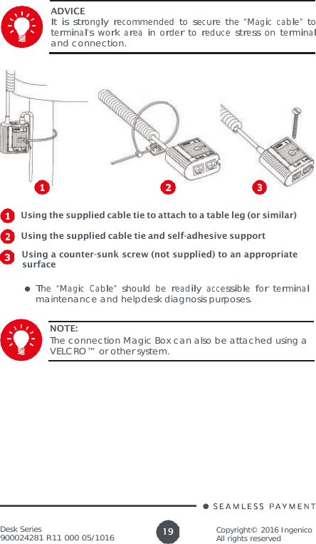 Desk Series 900024281 R11 000 05/1016 Copyright© 2016 Ingenico All rights reserved 19   ADVICE It is strongly recommended to secure the “Magic cable” to terminal’s  work area in order to reduce stress on terminal and connection.     Using the supplied cable tie to attach to a table leg (or similar)    Using the supplied cable tie and self-adhesive support   Using a counter-sunk screw (not supplied) to an appropriate surface  The  “Magic  Cable”  should  be  readily  accessible  for  terminal maintenance and helpdesk diagnosis purposes.  NOTE: The connection Magic Box can also be attached using a VELCRO™ or other system. 