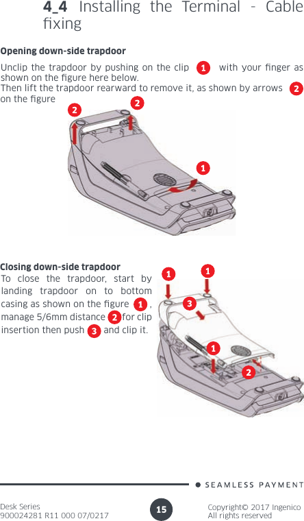 Desk Series900024281 R11 000 07/0217Copyright© 2017 IngenicoAll rights reserved154_4 Installing the Terminal - Cable  x i n gOpening down-side trapdoorUnclip the trapdoor by pushing on the clip        with your  nger as shown on the  gure here below.Then lift the trapdoor rearward to remove it, as shown by arrowson the  gureClosing down-side trapdoorTo close the trapdoor, start by landing trapdoor on to bottom casing as shown on the  gure       , manage 5/6mm distance       for clip insertion then push       and clip it.