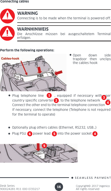 Desk Series900024281 R11 000 07/0217Copyright© 2017 IngenicoAll rights reserved16WARNINGConnecting is to be made when the terminal is powered off.WARNHINWEISDie Anschlüsse müssen bei ausgeschaltetem Terminal erfolgen.Perform the following operations:Plug telephone line      , equipped if necessary with user country speci c converter      , to the telephone network       (*). Connect the other end to the terminal telephone connection      . If necessary, connect the telephone (Telephone is not required for the terminal to operate) Open down side trapdoor then unclips the cables hookOptionally plug others cables (Ethernet, RS232, USB…)Plug PSU       power lead       into the power socket      .Connecting cables